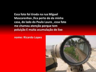 Essa foto foi tirada na rua Miguel
Mascarenhas ,fica perto do da minha
casa, do lado do Paulo Lauro , essa foto
me chamou atenção porque tem
poluição E muita acumulação de lixo
nome: Ricardo Lopes
 