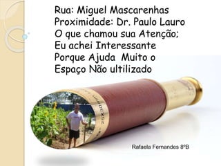 Rua: Miguel Mascarenhas
Proximidade: Dr. Paulo Lauro
O que chamou sua Atenção;
Eu achei Interessante
Porque Ajuda Muito o
Espaço Não ultilizado
Rafaela Fernandes 8ºB
 