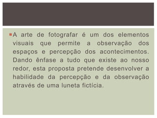 A arte de fotografar é um dos elementos
visuais que permite a observação dos
espaços e percepção dos acontecimentos.
Dando ênfase a tudo que existe ao nosso
redor, esta proposta pretende desenvolver a
habilidade da percepção e da observação
através de uma luneta fictícia.
 