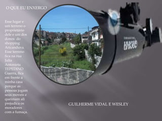 O QUE EU ENXERGO
Esse lugar e
um terreno o
proprietário
dele e um dos
donos do
shopping
Aricanduva.
Esse terreno
fica na rua
Julia
Antonieta
TEPEDINO
Guerra, fica
em frente a
minha casa
porque as
pessoas jogam
seus moveis e
queimam ali
prejudica os
moradores
com a fumaça.
GUILHERME VIDAL E WESLEY
 