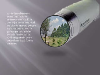 Atrás desse barranco
existe um lixão .o
endereço e na rua Elza
dos anjos neves este local
me chama atenção porque
todo ves que eu vou la
para jogar bola minha
bola de futebol cai la
.OBS:eu gostaria que o
dono desse local fizesse
um muro
 