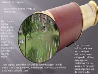 Rua Sol Do Tropico.
É um terreno
baldio onde eu e
meus amigos
usávamos como
campo de futebol,
mas agora a
prefeitura fez um
muro e as pessoas
ficam jogando lixo
do outro lado.
Esse terreno fica na frente da
minha casa.
Isso chamou
minha
atenção Por
ter criado o
muro e as
pessoas não
ter o
respeito, e
ficarem
jogando lixo
do outro
lado do
muro.
Este espaço prejudica por que as pessoas jogam lixo do
outro lado e ninguém vê , a prefeitura não cuida do terreno
e acabou a área de lazer.
 