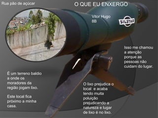 Rua pão de açúcar
É um terreno baldio
a onde os
moradores da
região jogam lixo.
Este local fica
próximo a minha
casa.
Isso me chamou
a atenção
porque as
pessoas não
cuidam do lugar.
O lixo prejudica o
local e acaba
tendo muita
poluição
prejudicando a
natureza e lugar
de lixo é no lixo.
Vitor Hugo
8B
O QUE EU ENXERGO
 