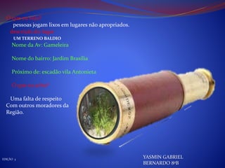 O que eu vejo?
pessoas jogam lixos em lugares não apropriados.
descrição do lugar
Nome da Av: Gameleira
Nome do bairro: Jardim Brasília
Próximo de: escadão vila Antonieta
O que eu acho?
Uma falta de respeito
Com outros moradores da
Região.
EDIÇÃO 3
YASMIN GABRIEL
BERNARDO 8ºB
UM TERRENO BALDIO
 