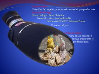 O que eu vejo?
Uma falta de respeito, porque existe uma lei que proíbe isso
Descrição do lugar
Nome do lugar: Bento Teixeira
Nome do bairro: Jardim Brasília
Próximo de:E.M.E.F. Eduardo Prado
O que eu acho?
Uma falta de respeito
porque existe uma lei
proibindo isto.
Em uma calçada.
 