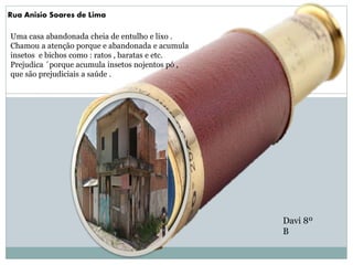 Rua Anisio Soares de Lima
Uma casa abandonada cheia de entulho e lixo .
Chamou a atenção porque e abandonada e acumula
insetos e bichos como : ratos , baratas e etc.
Prejudica ´porque acumula insetos nojentos pó ,
que são prejudiciais a saúde .
Davi 8º
B
 
