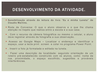  Sensibilização através da leitura do livro “Eu e minha Luneta” de
Claudio Martins.
 Roda de Conversa: O que o aluno observa e o que lhe chama
atenção no trajeto que realiza entre a escola e a sua casa.
 . Com o recurso da câmera fotográfica ou mesmo o celular, o aluno
deve registrar através da fotografia a sua observação.
 Acesso ao Google Maps – Localizar o endereço e identificar o
espaço, usar a tecla print screen e colar no programa Power Point.
 . Inserir a foto já formatada e editada na luneta.
 . Fazer uma descrição da localidade: seguindo orientação de um
roteiro pré-estabelecido construído com os alunos, como: nome da
rua, proximidade, o espaço escolhido, sugestões e prováveis
interferências.
DESENVOLVIMENTO DA ATIVIDADE.
 