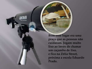 Bom esse lugar era uma
praça que as pessoas não
cuidaram. Jogam muito
lixo ao invés de chamar
um caçamba de lixo.
e fica na Zélia Street,
próxima a escola Eduardo
Prado.
 
