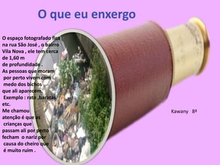O espaço fotografado fica
na rua São José , o bairro
Vila Nova , ele tem cerca
de 1,60 m
de profundidade .
As pessoas que moram
por perto vivem com
medo dos bichos
que ali aparecem.
Exemplo : rato ,baratas
etc.
Me chamou
atenção é que as
crianças que
passam ali por perto
fecham o nariz por
causa do cheiro que
é muito ruim .
O que eu enxergo
Kawany 8ª
 