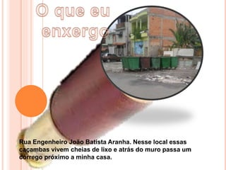 Rua Engenheiro João Batista Aranha. Nesse local essas
caçambas vivem cheias de lixo e atrás do muro passa um
córrego próximo a minha casa.
 