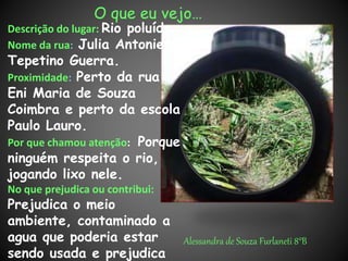 O que eu vejo…
Descrição do lugar: Rio poluído.
Nome da rua: Julia Antonieta
Tepetino Guerra.
Proximidade: Perto da rua
Eni Maria de Souza
Coimbra e perto da escola
Paulo Lauro.
Por que chamou atenção: Porque
ninguém respeita o rio,
jogando lixo nele.
No que prejudica ou contribui:
Prejudica o meio
ambiente, contaminado a
agua que poderia estar
sendo usada e prejudica
Alessandra de Souza Furlaneti 8°B
 