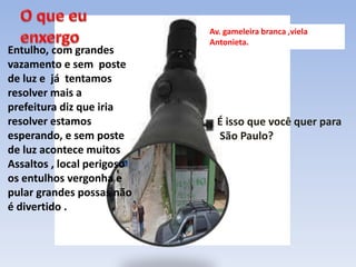 Entulho, com grandes
vazamento e sem poste
de luz e já tentamos
resolver mais a
prefeitura diz que iria
resolver estamos
esperando, e sem poste
de luz acontece muitos
Assaltos , local perigoso
os entulhos vergonha e
pular grandes possas não
é divertido .
Av. gameleira branca ,viela
Antonieta.
É isso que você quer para
São Paulo?
 