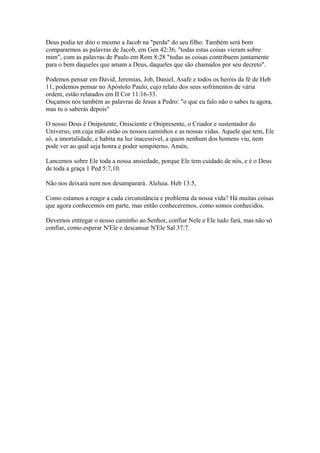 Deus podia ter dito o mesmo a Jacob na "perda" do seu filho. Também será bom
compararmos as palavras de Jacob, em Gen 42:36, "todas estas coisas vieram sobre
mim", com as palavras de Paulo em Rom 8:28 "todas as coisas contribuem juntamente
para o bem daqueles que amam a Deus, daqueles que são chamados por seu decreto".
Podemos pensar em David, Jeremias, Job, Daniel, Asafe e todos os heróis da fé de Heb
11, podemos pensar no Apóstolo Paulo, cujo relato dos seus sofrimentos de vária
ordem, estão relatados em II Cor 11:16-33.
Ouçamos nós também as palavras de Jesus a Pedro: "o que eu falo não o sabes tu agora,
mas tu o saberás depois"
O nosso Deus é Onipotente, Onisciente e Onipresente, o Criador e sustentador do
Universo, em cuja mão estão os nossos caminhos e as nossas vidas. Aquele que tem, Ele
só, a imortalidade, e habita na luz inacessível, a quem nenhum dos homens viu, nem
pode ver ao qual seja honra e poder sempiterno. Amén,
Lancemos sobre Ele toda a nossa ansiedade, porque Ele tem cuidado de nós, e é o Deus
de toda a graça 1 Ped 5:7,10.
Não nos deixará nem nos desamparará. Aleluia. Heb 13:5,
Como estamos a reagir a cada circunstância e problema da nossa vida? Há muitas coisas
que agora conhecemos em parte, mas então conheceremos, como somos conhecidos.
Devemos entregar o nosso caminho ao Senhor, confiar Nele e Ele tudo fará, mas não só
confiar, como esperar N'Ele e descansar N'Ele Sal 37:7.
 