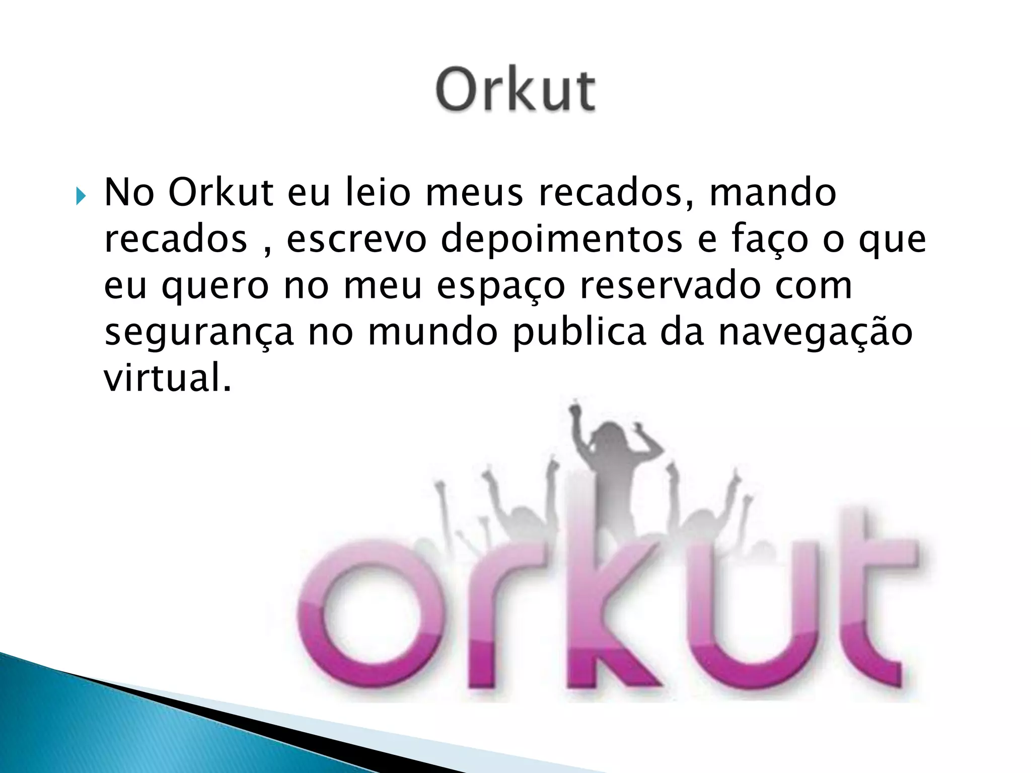 No Orkut eu leio meus recados, mando recados , escrevo depoimentos e faço o que eu quero no meu espaço reservado com segurança no mundo publica da navegação virtual. Orkut