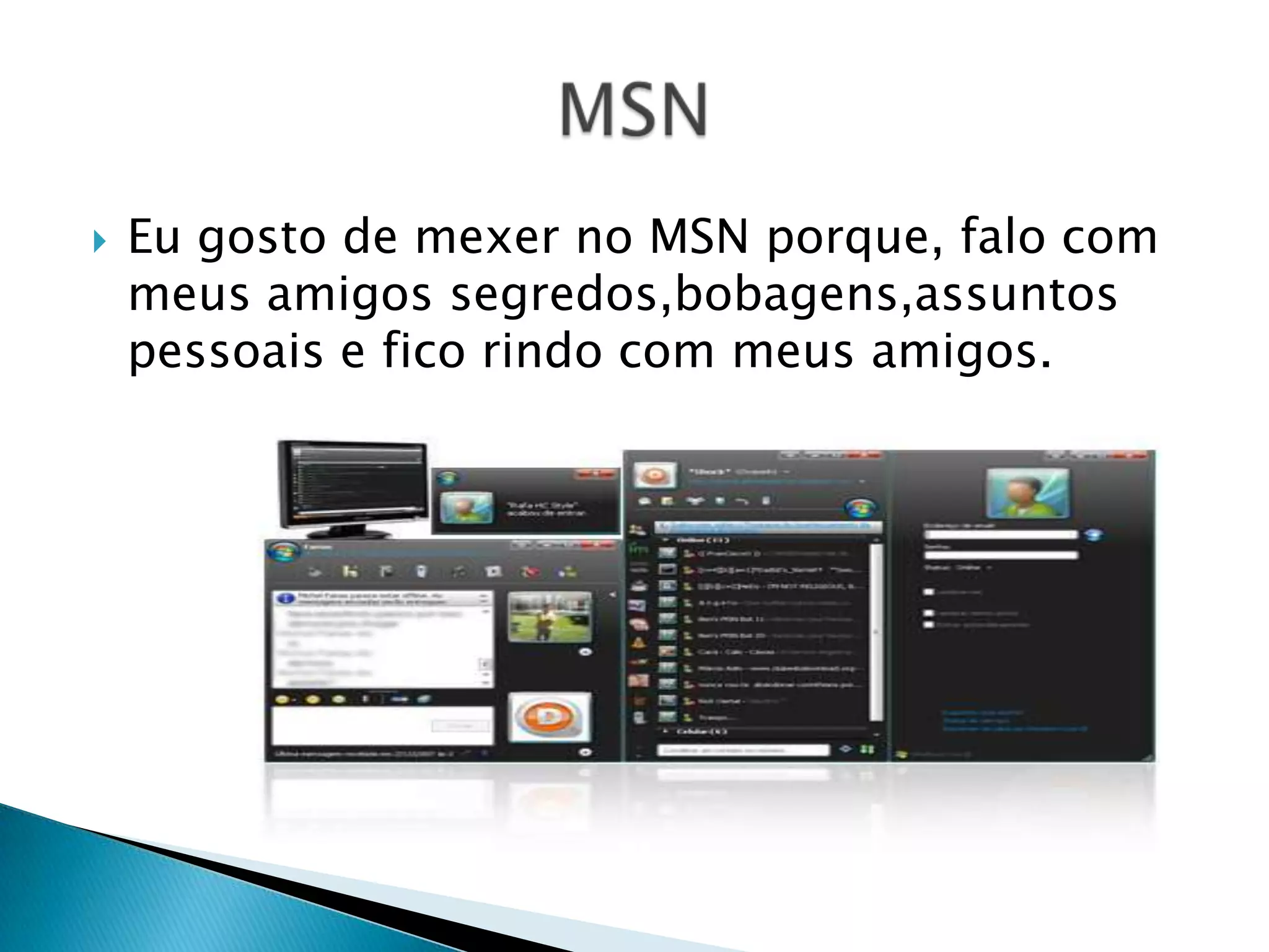 Eu gosto de mexer no MSN porque, falo com meus amigos segredos,bobagens,assuntos pessoais e fico rindo com meus amigos. MSN