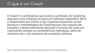 O que é um Coach
O Coach é o profissional que exerce a profissão de Coaching,
seja para uma empresa ou para um indivíduo e...