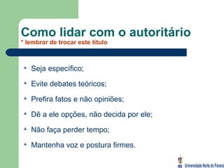 Como lidar com o autoritário * lembrar de trocar este título Seja específico; Evite debates teóricos; Prefira fatos e não opiniões; Dê a ele opções, não decida por ele; Não faça perder tempo; Mantenha voz e postura firmes. 