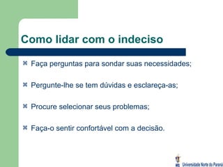 Como lidar com o indeciso Faça perguntas para sondar suas necessidades; Pergunte-lhe se tem dúvidas e esclareça-as; Procure selecionar seus problemas; Faça-o sentir confortável com a decisão. 