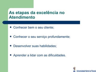 As etapas da excelência no Atendimento Conhecer bem o seu cliente; Conhecer o seu serviço profundamente; Desenvolver suas habilidades; Aprender a lidar com as dificuldades. 