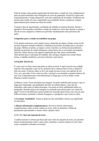Falta de tempo exige grande organização do aluno para o estudo em casa, indispensável
para um aproveitamento mais inteligente do curso de graduação. Essencial é aproveitar
sistematicamente o tempo disponível, com uma ordenação de atividades. Estabeleça um
horário para estudo em casa, respeitando suas condições físicas e psíquicas, compra
rigorosamente para manter um ritmo de estudo.
Vencida a fase de aquecimento, a produção do trabalho se tornará eficiente, fluente e
agradável. Recomenda-se distribui o tempo de estudo em vários dias durante a semana a
fim de revisar e preparar a matéria nos períodos imediatamente mais próximos das
aulas.
4.Sugestões para o estudo ou trabalhos em grupo.
Evite grupos numerosos, pois sempre causa a dispersão de alguns. Grupos acima de 04
pessoas requerem atenção cuidadosa. Estabeleça um horário acordado para o encontro
do grupo. Defina as tarefas, as etapas a serem vencidas e as formas de procedimento.
Quando um período de estudo ultrapassar a duas horas, faz-se necessário um pequeno
intervalo. Sejam francos com algum componente que não esteja contribuindo
efetivamente para a realização do trabalho: não carregue ninguém nas costas! Desta
forma, o trabalho acadêmico será mais eficiente e proveitoso.
ANÁLISE TEXTUAL
É o que você vai fazer assim que puser as mãos no texto. E aqui é preciso um cuidado
especial. Para entender o que vai ler, primeiro deve conhecer bem o texto e chamá-lo
pelo seu nome. É preciso saber se ele é um artigo de uma revista, um capítulo de um
livro, ou o que mais. Com o texto na mão, veja qual o seu tamanho e quantos tópicos ele
tem. Isso é importante para você dimensionar o tempo que vai levar lendo o texto.
Durante a leitura é preciso:
a) Marcar o texto: Fazer anotações nas margens. Inventar símbolos para marcar o que se
julga mais importante, que parágrafos deverão ser relidos depois, o que não foi
entendido, onde achar as idéias principais. Isso pode ser feito sublinhando linhas ou
parágrafos, fazendo marcas nas margens ou anotando suas observações nos cantos do
papel. Um livro da biblioteca, jamais poderá ser marcado desta forma, mas sim em uma
folha em branco, anotando o número da página e o parágrafo a que a nota se refere.
b) Levantar vocabulário: Anotar as palavras não entendidas e buscar seu significado
no dicionário.
c) Buscar informações complementares: Devem-se buscar informações
complementares sobre os fatos citados no texto, sobre as doutrinas e linhas de
pensamento apresentados e mesmo sobre o próprio autor.
d) Por fim, faça um esquema do texto.
A análise textual é a leitura que busca dar uma visão de conjunto do texto, nos permitir
buscar esclarecimentos sobre o autor, fatos, doutrinas e autores citados no texto, bem
como vocabulário utilizado no texto[3].
 