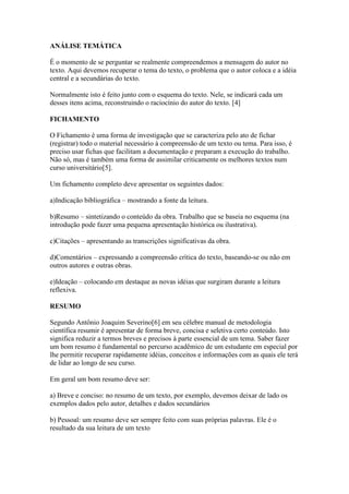 ANÁLISE TEMÁTICA
É o momento de se perguntar se realmente compreendemos a mensagem do autor no
texto. Aqui devemos recuperar o tema do texto, o problema que o autor coloca e a idéia
central e a secundárias do texto.
Normalmente isto é feito junto com o esquema do texto. Nele, se indicará cada um
desses itens acima, reconstruindo o raciocínio do autor do texto. [4]
FICHAMENTO
O Fichamento é uma forma de investigação que se caracteriza pelo ato de fichar
(registrar) todo o material necessário à compreensão de um texto ou tema. Para isso, é
preciso usar fichas que facilitam a documentação e preparam a execução do trabalho.
Não só, mas é também uma forma de assimilar criticamente os melhores textos num
curso universitário[5].
Um fichamento completo deve apresentar os seguintes dados:
a)Indicação bibliográfica – mostrando a fonte da leitura.
b)Resumo – sintetizando o conteúdo da obra. Trabalho que se baseia no esquema (na
introdução pode fazer uma pequena apresentação histórica ou ilustrativa).
c)Citações – apresentando as transcrições significativas da obra.
d)Comentários – expressando a compreensão crítica do texto, baseando-se ou não em
outros autores e outras obras.
e)Ideação – colocando em destaque as novas idéias que surgiram durante a leitura
reflexiva.
RESUMO
Segundo Antônio Joaquim Severino[6] em seu célebre manual de metodologia
científica resumir é apresentar de forma breve, concisa e seletiva certo conteúdo. Isto
significa reduzir a termos breves e precisos à parte essencial de um tema. Saber fazer
um bom resumo é fundamental no percurso acadêmico de um estudante em especial por
lhe permitir recuperar rapidamente idéias, conceitos e informações com as quais ele terá
de lidar ao longo de seu curso.
Em geral um bom resumo deve ser:
a) Breve e conciso: no resumo de um texto, por exemplo, devemos deixar de lado os
exemplos dados pelo autor, detalhes e dados secundários
b) Pessoal: um resumo deve ser sempre feito com suas próprias palavras. Ele é o
resultado da sua leitura de um texto
 