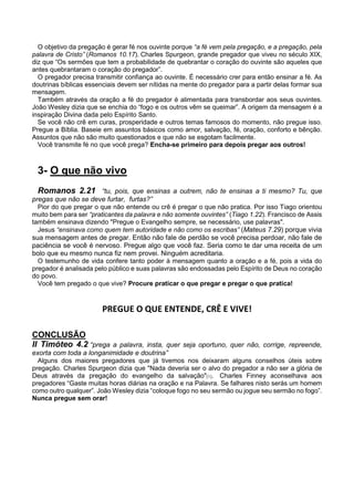 O objetivo da pregação é gerar fé nos ouvinte porque “a fé vem pela pregação, e a pregação, pela
palavra de Cristo” (Romanos 10.17). Charles Spurgeon, grande pregador que viveu no século XIX,
diz que “Os sermões que tem a probabilidade de quebrantar o coração do ouvinte são aqueles que
antes quebrantaram o coração do pregador”.
O pregador precisa transmitir confiança ao ouvinte. É necessário crer para então ensinar a fé. As
doutrinas bíblicas essenciais devem ser nítidas na mente do pregador para a partir delas formar sua
mensagem.
Também através da oração a fé do pregador é alimentada para transbordar aos seus ouvintes.
João Wesley dizia que se enchia do “fogo e os outros vêm se queimar”. A origem da mensagem é a
inspiração Divina dada pelo Espírito Santo.
Se você não crê em curas, prosperidade e outros temas famosos do momento, não pregue isso.
Pregue a Bíblia. Baseie em assuntos básicos como amor, salvação, fé, oração, conforto e bênção.
Assuntos que não são muito questionados e que não se esgotam facilmente.
Você transmite fé no que você prega? Encha-se primeiro para depois pregar aos outros!
3- O que não vivo
Romanos 2.21 “tu, pois, que ensinas a outrem, não te ensinas a ti mesmo? Tu, que
pregas que não se deve furtar, furtas?”
Pior do que pregar o que não entende ou crê é pregar o que não pratica. Por isso Tiago orientou
muito bem para ser “praticantes da palavra e não somente ouvintes” (Tiago 1.22). Francisco de Assis
também ensinava dizendo "Pregue o Evangelho sempre, se necessário, use palavras".
Jesus “ensinava como quem tem autoridade e não como os escribas” (Mateus 7.29) porque vivia
sua mensagem antes de pregar. Então não fale de perdão se você precisa perdoar, não fale de
paciência se você é nervoso. Pregue algo que você faz. Seria como te dar uma receita de um
bolo que eu mesmo nunca fiz nem provei. Ninguém acreditaria.
O testemunho de vida confere tanto poder à mensagem quanto a oração e a fé, pois a vida do
pregador é analisada pelo público e suas palavras são endossadas pelo Espírito de Deus no coração
do povo.
Você tem pregado o que vive? Procure praticar o que pregar e pregar o que pratica!
PREGUE O QUE ENTENDE, CRÊ E VIVE!
CONCLUSÃO
II Timóteo 4.2 “prega a palavra, insta, quer seja oportuno, quer não, corrige, repreende,
exorta com toda a longanimidade e doutrina”
Alguns dos maiores pregadores que já tivemos nos deixaram alguns conselhos úteis sobre
pregação. Charles Spurgeon dizia que "Nada deveria ser o alvo do pregador a não ser a glória de
Deus através da pregação do evangelho da salvação"[1]. Charles Finney aconselhava aos
pregadores “Gaste muitas horas diárias na oração e na Palavra. Se falhares nisto serás um homem
como outro qualquer”. João Wesley dizia “coloque fogo no seu sermão ou jogue seu sermão no fogo”.
Nunca pregue sem orar!
 