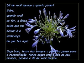Dê de você mesmo o quanto puder! Sabe,  quando você  se for, a única  coisa que vai  deixar é a  lembrança  do que fez aqui.   Seja bom, tente dar sempre o primeiro passo para a reconciliação, nunca negue uma ajuda ao seu alcance, perdoe e dê de você mesmo.  