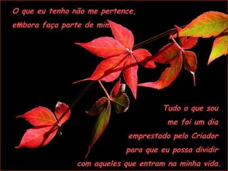 O que eu tenho não me pertence,  embora faça parte de mim. Tudo o que sou  me foi um dia  emprestado pelo Criador  para que eu possa dividir  com aqueles que entram na minha vida. 