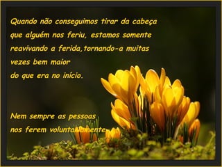 Quando não conseguimos tirar da cabeça  que alguém nos feriu, estamos somente  reavivando a ferida,tornando-a muitas  vezes bem maior  do que era no início.   Nem sempre as pessoas  nos ferem voluntariamente.  