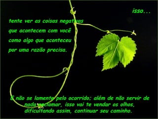 isso...
tente ver as coisas negativas
que acontecem com você
como algo que aconteceu
por uma razão precisa.




E não se lamente pelo ocorrido; além de não servir de
     nada reclamar, isso vai te vendar os olhos,
     dificultando assim, continuar seu caminho. 
 
