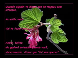 Quando alguém te disser que te magoou sem
intenção,


Acredite nela!


Vai te fazer bem.




Assim, talvez,
ela poderá entender quando você,
sinceramente, disser que "foi sem querer".
 