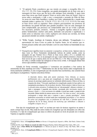 5. “O apóstolo Paulo considerava que sua missão era pregar o evangelho (Rm 1.1;
1Co 1.17; 1Ts 2.9). Como evangelista, sua grande preocupação era de fazer com que a
mensagem de boas novas que lhe havia sido entregue fosse entendida. E quais eram
essas boas novas que Paulo pregava? Eram as novas sobre Jesus de Nazaré. Eram as
novas sobre a encarnação, a vida, a cruz, a ressurreição e ascensão do Filho de Deus.
As novas de como Deus humilhou e exaltou seu Cristo, submetendo-lhe o mundo todo,
incluindo judeus e gentios (At. 13.26-34; 17.2,3; 1Co 1.23; 2.1,2; 15.12-15). Em suma,
as boas novas eram as seguintes: Deus cumpriu graciosamente sua promessa de
providenciar um grande Salvador para grandes pecadores. Esta era uma mensagem de
certa complexidade, que precisava ser compreendida antes de ser vivida e aplicada.
Era necessário, portanto, ensiná-la... Ensinar o evangelho significa reduzi-lo a seus
pontos fundamentais; analisar cada ponto, definindo com precisão o significado e o
modo como se relaciona com o resto; explicá-lo com clareza aos ouvintes, de forma
que possam entender seu sentido e implicações.”7
6. “Willin Temple, Arcebispo de Cantuária, dá-nos esta definição: “Evangelização é a
apresentação de Jesus Cristo no poder do Espírito Santo, de tal maneira que os
homens possam confiar nele como Salvador e servi-lo como Senhor na fraternidade de sua
Igreja.”8
7. “Euangelizomai significa trazer ou anunciar o euangelion, as boas novas. Aparece uma ou
duas vezes no Novo Testamento introduzindo notícias de caráter secular, como na
passagem em que Timóteo leva a Paulo as boas novas sobre a fé e a caridade dos
tessalonicenses (1Ts 3:6), ou na passagem em que o anjo Gabriel comunica a Zacarias as
boas novas de que a esposa deste iria ter um filho (Lc 1:19). Mas no emprego regular
do verbo, o sentido sempre faz referência às boas novas cristãs. A divulgação dessas boas
novas é que constitui a evangelização.”9
Falando de forma resumida, evangelizar é “comunicar aos pecadores a boa notícia da
misericórdia de Deus manifesta em Cristo.”10
Infelizmente nos dias de hoje muitos estão evangelizando de
forma totalmente antibíblica. É uma evangelização que não encontra base escriturística, mas somente bases
psicológicas ou pragmáticas. Vejamos uma dessas formas:
A descrição abaixo, dada pelo pastor americano Terry Johnson, se encaixa
perfeitamente com o que passa por evangelização em muitas igrejas brasileiras, onde
manuais de psicologia popular parecem ter substituído definitivamente a Palavra de Deus, na
conquista das almas: “Uma parte significante da evangelização popular de hoje apóia-se em
manipulações psicológicas a fim de produzir decisões. Muita atenção é dada ao humor que
é colocado nestes encontros. O ambiente deve ser „não-ameaçador‟, afetuoso e otimista. (...)
Após a mensagem é requerida uma decisão, encorajada pelo movimento maciço de
pessoas à frente (...). Este movimento da multidão é crucial para mudar a vontade do não-
convertido. Muitas estrofes de músicas suaves, tais como “tal como eu estou”, são tocadas,
prolongando o tempo dado para a resposta e para a pressão psicológica.” Ainda
poderíamos acrescentar ao arsenal usado para manipulação psicológica: a voz chorosa
de certos (as) pregadores (as); as promessas de vida fácil; a omissão quanto às
exigências da lei de Deus; técnicas de marketing que embrulham e reduzem o
evangelho a slogans, etc [...]11
Este tipo de evangelização que “atrai” os ouvintes por meio de técnicas sugestivas na mente é
muito comum hoje em dia. Mas ainda há outros modos de evangelizar que são deturpados aos olhos das
Escrituras. É o tipo de evangelização que ataca os efeitos do pecado ao invés do pecado em si mesmo.
Vejamos os seguintes exemplos:
7
LOURENÇO, Alceu. A Evangelização Bíblica in Revista A Evangelização Segundo a Bíblia. São Paulo, Cultura Cristã,
s/d, p 22.
8
GONÇALVES, Josué. Missão no coração de todos! Bragança Paulista, Editora Mensagem Para Todos, 2001, p 16.
9
John R. Stott, A Base Bíblica da Evangelização in A Missão da Igreja no Mundo de Hoje. São Paulo, ABU e Visão
Mundial, p 39.
10
LOURENÇO, Alceu. A Evangelização Bíblica in Revista A Evangelização Segundo a Bíblia. São Paulo, Cultura Cristã,
s/d, p 23.
11
Ibid., p 21.
 