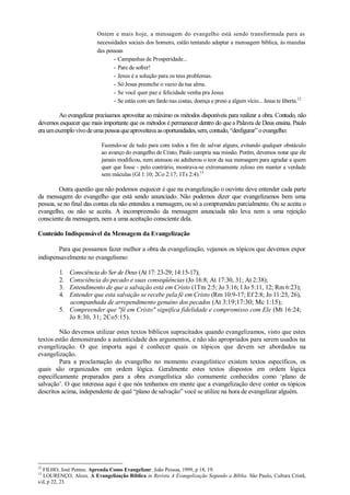 Ontem e mais hoje, a mensagem do evangelho está sendo transformada para as
necessidades sociais dos homens, estão tentando adaptar a mensagem bíblica, às mazelas
das pessoas
- Campanhas de Prosperidade...
- Pare de sofrer!
- Jesus é a solução para os teus problemas.
- Só Jesus preenche o vazio da tua alma.
- Se você quer paz e felicidade venha pra Jesus
- Se estás com um fardo nas costas, doença e preso a algum vício... Jesus te liberta.12
Ao evangelizar precisamos aproveitar ao máximo os métodos disponíveis para realizar a obra. Contudo, não
devemos esquecer que mais importante que os métodos é permanecer dentro do quea Palavra de Deus ensina. Paulo
eraumexemplovivodeumapessoaqueaproveitavaasoportunidades,sem,contudo,“desfigurar”oevangelho:
Fazendo-se de tudo para com todos a fim de salvar alguns, evitando qualquer obstáculo
ao avanço do evangelho de Cristo, Paulo cumpria sua missão. Porém, devemos notar que ele
jamais modificou, nem atenuou ou adulterou o teor da sua mensagem para agradar a quem
quer que fosse - pelo contrário, mostrava-se extremamente zeloso em manter a verdade
sem máculas (Gl 1:10; 2Co 2:17; 1Ts 2:4).13
Outra questão que não podemos esquecer é que na evangelização o ouvinte deve entender cada parte
da mensagem do evangelho que está sendo anunciado. Não podemos dizer que evangelizamos bem uma
pessoa, se no final das contas ela não entendeu a mensagem, ou só a compreendeu parcialmente. Ou se aceita o
evangelho, ou não se aceita. A incompreensão da mensagem anunciada não leva nem a uma rejeição
consciente da mensagem, nem a uma aceitação consciente dela.
Conteúdo Indispensável da Mensagem da Evangelização
Para que possamos fazer melhor a obra da evangelização, vejamos os tópicos que devemos expor
indispensavelmente no evangelismo:
1. Consciência do Ser de Deus (At 17: 23-29; 14:15-17);
2. Consciência do pecado e suas conseqüências (Jo 16:8; At 17:30, 31; At 2:38);
3. Entendimento de que a salvação está em Cristo (1Tm 2:5; Jo 3:16; l Jo 5:11, 12; Rm 6:23);
4. Entender que esta salvação se recebe pela fé em Cristo (Rm 10:9-17; Ef 2:8; Jo 11:25, 26),
acompanhada de arrependimento genuíno dos pecados (At 3:19;17:30; Mc 1:15);
5. Compreender que "fé em Cristo" significa fidelidade e compromisso com Ele (Mt 16:24;
Jo 8:30, 31; 2Co5:15).
Não devemos utilizar estes textos bíblicos supracitados quando evangelizamos, visto que estes
textos estão demonstrando a autenticidade dos argumentos, e não são apropriados para serem usados na
evangelização. O que importa aqui é conhecer quais os tópicos que devem ser abordados na
evangelização.
Para a proclamação do evangelho no momento evangelístico existem textos específicos, os
quais são organizados em ordem lógica. Geralmente estes textos dispostos em ordem lógica
especificamente preparados para a obra evangelística são comumente conhecidos como „plano de
salvação‟. O que interessa aqui é que nós tenhamos em mente que a evangelização deve conter os tópicos
descritos acima, independente de qual “plano de salvação” você se utilize na hora de evangelizar alguém.
12
FILHO, José Pontes. Aprenda Como Evangelizar. João Pessoa, 1999, p 18, 19.
13
LOURENÇO, Alceu. A Evangelização Bíblica in Revista A Evangelização Segundo a Bíblia. São Paulo, Cultura Cristã,
s/d, p 22, 23.
 