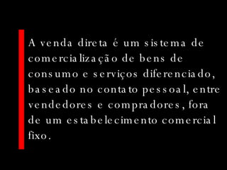 A venda direta é um sistema de comercialização de bens de consumo e serviços diferenciado, baseado no contato pessoal, entre vendedores e compradores, fora de um estabelecimento comercial fixo.  