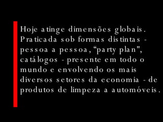 Hoje atinge dimensões globais. Praticada sob formas distintas - pessoa a pessoa, “party plan", catálogos - presente em todo o mundo e envolvendo os mais diversos setores da economia - de produtos de limpeza a automóveis. 