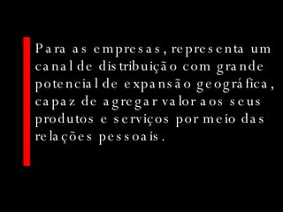 Para as empresas, representa um canal de distribuição com grande potencial de expansão geográfica, capaz de agregar valor aos seus produtos e serviços por meio das relações pessoais. 