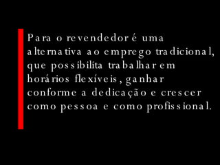 Para o revendedor é uma alternativa ao emprego tradicional, que possibilita trabalhar em horários flexíveis, ganhar conforme a dedicação e crescer como pessoa e como profissional. 