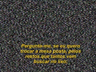Pergunta-me, se eu queroPergunta-me, se eu quero
trocar a mesa posta, pelostrocar a mesa posta, pelos
restos que tantos vemrestos que tantos vem
buscar no lixo;buscar no lixo;
 