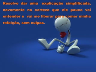 Resolvo dar uma  explicação simplificada, novamente na certeza que ele pouco vai entender e  vai me liberar para comer minha refeição, sem culpas.  