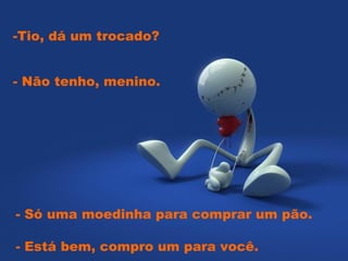 -Tio, dá um trocado?  - Só uma moedinha para comprar um pão.  - Não tenho, menino.  - Está bem, compro um para você.    
