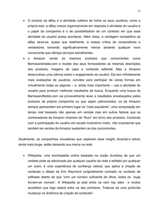 10


   •   O produto da eBay é a atividade coletiva de todos os seus usuários; como a
       própria web, a eBay cresce organicamente em resposta à atividade do usuário e
       o papel da companhia é o de possibilitadora de um contexto em que essa
       atividade do usuário possa acontecer. Além disso, a vantagem competitiva da
       eBay deve-se, quase que totalmente, à massa crítica de compradores e
       vendedores   tornando   significativamente   menos    atraente   qualquer   novo
       concorrente que ofereça serviços semelhantes.
   •   a   Amazon    vende     os   mesmos     produtos     que   concorrentes     como
       Barnesandnoble.com e recebe dos seus fornecedores as mesmas descrições
       dos produtos, imagens de capa e conteúdo editorial. Mas a Amazon
       desenvolveu uma ciência sobre o engajamento do usuário. Ela tem infinitamente
       mais avaliações de usuários, convites para participar de várias formas em
       virtualmente todas as páginas – e, ainda mais importante – usa a atividade do
       usuário para produzir melhores resultados de busca. Enquanto uma busca da
       BarnesandNoble.com vai provavelmente levar a resultados encabeçados pelos
       produtos da própria companhia ou que sejam patrocinados, os da Amazon
       sempre apresentam em primeiro lugar os “mais populares”, uma computação em
       tempo real baseada não apenas em vendas mas em outros fatores que os
       conhecedores da Amazon chamam de “fluxo” em torno dos produtos. Contando
       com a participação do usuário em escala muitíssimo maior, não surpreende que
       também as vendas da Amazon suplantem as dos concorrentes.


Atualmente, as companhias inovadoras que captaram esse insight, levando-o talvez
ainda mais longe, estão deixando sua marca na rede:


   •   Wikipedia, uma enciclopédia online baseada na noção duvidosa de que um
       verbete pode se adicionado por qualquer usuário da rede e editado por qualquer
       um outro, é uma experiência de confiança radical, que aplica à criação de
       conteúdo o ditado de Eric Raymond (originalmente cunhado no contexto de
       software aberto de que “com um número suficiente de olhos, todos os bugs
       tornam-se visíveis”. A Wikipedia já está entre os cem top sites        e muitos
       acreditam que logo estará entre os dez primeiros. Trata-se de uma profunda
       mudança na dinâmica de criação de conteúdo!
 