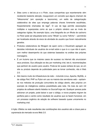 11


      •   Sites como o del.icio.us e o Flickr, duas companhias que recentemente vêm
          recebendo bastante atenção, inauguraram um conceito que alguns chamam de
          “folksonomia” (em oposição a taxonomia), um estilo de categorização
          colaborativa de sites que emprega palavras chaves livremente escolhidas,
          freqüentemente chamadas de tags6. O uso de tags permite associações
          múltiplas e superpostas como as que o próprio cérebro usa ao invés de
          categorias rígidas. No exemplo típico, uma fotografia de um filhote de cachorro
          no Flickr pode ser etiquetada tanto como “filhote” ou como “fofinho” – permitindo
          ser localizada através de eixos de atividade de usuário que foram naturalmente
          gerados.
      •   Produtos colaborativos de filtragem de spam como o Cloudmark agregam as
          decisões individuais de usuários de e-mail sobre o que é e o que não é spam,
          com melhor desempenho do que sistemas baseados na análise das próprias
          mensagens.
      •   É um truísmo que os maiores casos de sucesso na internet não anunciaram
          seus produtos. Sua utilização se deu por marketing viral, isto é, recomendações
          que partiram de usuário para usuário. Pode-se ter quase certeza de que, se um
          site ou produto depende de publicidade para se tornar conhecido, não é Web
          2.0.
      •   Até mesmo muito da infraestrutura da rede – incluindo Linux, Apache, MySQL, e
          de código Perl, PHP ou Pyton em uso na maioria dos servidores web – apóiam-
          se nos métodos de produção comunitária de código aberto, eles próprios um
          exemplo de inteligência coletiva possibilitada pela rede. Há mais de cem mil
          projetos de software aberto listados no SourceForge.net. Qualquer pessoa pode
          adicionar um projeto, pode baixar e usar o código, e novos projetos migram da
          periferia para o centro como resultado de usuários que os fazem funcionar, em
          um processo orgânico de adoção de software baseado quase unicamente no
          marketing viral.


A lição: Efeitos na rede resultantes das contribuições dos usuários são a chave para a
supremacia de mercado na era Web 2.0.




6
    N.T. etiquetas
 