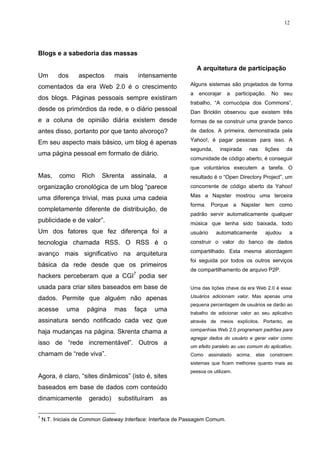 12




Blogs e a sabedoria das massas

                                                                 A arquitetura de participação
Um        dos     aspectos      mais     intensamente
                                                             Alguns sistemas são projetados de forma
comentados da era Web 2.0 é o crescimento
                                                             a   encorajar    a     participação.     No     seu
dos blogs. Páginas pessoais sempre existiram
                                                             trabalho, “A cornucópia dos Commons”,
desde os primórdios da rede, e o diário pessoal              Dan Bricklin observou que existem três
e a coluna de opinião diária existem desde                   formas de se construir uma grande banco
antes disso, portanto por que tanto alvoroço?                de dados. A primeira, demonstrada pela

Em seu aspecto mais básico, um blog é apenas                 Yahoo!, é pagar pessoas para isso. A
                                                             segunda,       inspirada    nas        lições   da
uma página pessoal em formato de diário.
                                                             comunidade de código aberto, é conseguir
                                                             que voluntários executem a tarefa. O
Mas,      como     Rich    Skrenta     assinala,   a         resultado é o “Open Directory Project”, um
organização cronológica de um blog “parece                   concorrente de código aberto da Yahoo!

uma diferença trivial, mas puxa uma cadeia                   Mas a Napster mostrou uma terceira
                                                             forma. Porque a Napster tem como
completamente diferente de distribuição, de
                                                             padrão servir automaticamente qualquer
publicidade e de valor”.                                     música que tenha sido baixada, todo
Um dos fatores que fez diferença foi a                       usuário      automaticamente           ajudou    a
tecnologia chamada RSS. O RSS é o                            construir o valor do banco de dados

avanço mais significativo na arquitetura                     compartilhado. Esta mesma abordagem
                                                             foi seguida por todos os outros serviços
básica da rede desde que os primeiros
                                                             de compartilhamento de arquivo P2P.
hackers perceberam que a CGI7 podia ser
usada para criar sites baseados em base de                   Uma das lições chave da era Web 2.0 é essa:

dados. Permite que alguém não apenas                         Usuários adicionam valor. Mas apenas uma
                                                             pequena percentagem de usuários se darão ao
acesse       uma     página     mas     faça    uma
                                                             trabalho de adicionar valor ao seu aplicativo
assinatura sendo notificado cada vez que                     através de meios explícitos. Portanto, as

haja mudanças na página. Skrenta chama a                     companhias Web 2.0 programam padrões para
                                                             agregar dados do usuário e gerar valor como
isso de “rede incrementável”. Outros a
                                                             um efeito paralelo ao uso comum do aplicativo.
chamam de “rede viva”.                                       Como      assinalado   acima,   elas    constroem
                                                             sistemas que ficam melhores quanto mais as
                                                             pessoa os utilizam.
Agora, é claro, “sites dinâmicos” (isto é, sites
baseados em base de dados com conteúdo
dinamicamente         gerado)    substituíram      as

7
    N.T. Iniciais de Common Gateway Interface: Interface de Passagem Comum.
 