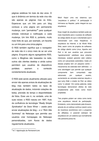 13


páginas estáticas há mais de dez anos. O
que é dinâmico em termos da rede viva não                Mitch   Kapor       uma     vez      observou      que
são apenas as páginas mas os links.                      “arquitetura é política.” A participação é
Espera-se que um link para um blog                       intrínseca ao Napster, parte integral da sua

conduza a uma página em permanente                       arquitetura.

mudança, com “permalinks”8 para qualquer
                                                         Esse insight de arquitetura também pode ser
entrada individual e notificação a cada                  mais importante para o sucesso do software
mudança. Um link RSS é, portanto, muito                  de código aberto do que o voluntariado que é
mais forte do que, por exemplo, um favorito              mencionado         com     mais      freqüência.       A

ou um link para uma única página.                        arquitetura da Internet, e da World Wide
                                                         Web, assim como de projetos de softwares
O RSS também significa que o navegador
                                                         de código aberto como Linux, Apache and
de rede não é o único meio de se ver uma                 Perl é tal que usuários que procuram
página. Enquanto alguns agregadores RSS,                 “egoisticamente” satisfazer seus próprios
como o Bloglines são baseados na rede,                   interesses, acabam gerando valor coletivo

outros são clientes desktop e ainda outros               como um sub-produto automático. Cada um
                                                         desses projetos tem um pequeno centro –
permitem       que    usuários     de     dispositivos
                                                         mecanismos de extensão bem definidos – e
portáteis          assinem         o        conteúdo     uma abordagem que permite que qualquer
constantemente atualizado.                               componente          bem       comportado           seja
                                                         adicionado         por      qualquer         usuário,

O RSS está sendo atualmente utilizado para               aumentando as camadas externas daquilo a
                                                         que Larry Wall, o criador do Perl, se refere
enviar não apenas avisos de atualizações de
                                                         como “a cebola”. Em outras palavras, estas
blog mas também todos os tipos de                        tecnologias demonstram efeitos de rede
atualização de dados, incluindo cotações da              simplesmente       pelo     modo      como      foram
bolsa, previsão do tempo e disponibilidade               projetadas.

de fotos. Esse uso é, na verdade, uma de
                                                         Tais projetos podem ser vistos como tendo
suas raízes: o RSS nasceu em 1997, fruto
                                                         uma arquitetura natural de participação.
da confluência da tecnologia “Really Simple              Entretanto, como demonstrado pela Amazon,
Syndication” de Dave Winer – usada para                  através de um esforço contínuo (assim como
enviar atualizações de blog – e o “Rich Site             de incentivos econômicos com o programa

Summary” da Netscape que permitia aos                    de   afiliados),    é     possível    sobrepor        tal
                                                         arquitetura em um sistema que normalmente
usuários criar homepages do Netscape
                                                         não pareceria possuí-la.
personalizadas,        com     fluxos     de   dados
regularmente atualizados.

8
    N.T. Aglutinação de Permanent Link.
 