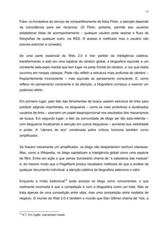 15


Fake, co-fundadora do serviço de compartilhamento de fotos Flickr, a atenção depende
da coincidência para ser recíproca. (O Flickr, portanto, permite aos usuários
estabelecer listas de acompanhamento – qualquer usuário pode assinar o fluxo de
fotografias de qualquer outro, via RSS. O acesso é notificado mas o usuário não
precisa autorizar a conexão).


Se uma parte essencial da Web 2.0 é tirar partido da inteligência coletiva,
transformando a web em uma espécie de cérebro global, a blogosfera equivale a um
constante bate-papo mental que tem lugar na parte frontal do cérebro, a voz que todos
ouvimos em nossas cabeças. Pode não refletir a estrutura mais profunda do cérebro –
freqüentemente inconsciente – mas equivale ao pensamento consciente. E, como
reflexo do pensamento consciente e da atenção, a blogosfera começou a exercer um
poderoso efeito.


Em primeiro lugar, pelo fato das ferramentas de busca usarem estrutura de links para
predizer páginas importantes, os blogueiros – como os mais produtivos e atualizados
usuários de links – exercem um papel desproporcional nos resultados dos mecanismos
de busca. Em segundo lugar, o fato da comunidade de blogs ser tão auto-referida –
com blogueiros focalizando a atenção em outros blogueiros – aumenta sua visibilidade
e poder. A “câmara de eco” condenada pelos críticos funciona também como
amplificador.


Se fossem meramente um amplificador, os blogs não despertariam nenhum interesse.
Mas, como a Wikipedia, os blogs capitalizam a inteligência global como uma espécie
de filtro. Entra em ação o que James Suriowecki chama de “a sabedoria das massas”
e, do mesmo modo que o PageRank produz resultados melhores do que a análise de
qualquer documento individual, a atenção coletiva da blogosfera seleciona o valor.


Enquanto a mídia tradicional10 pode encarar os blogs como concorrentes, o que
realmente incomoda é que a competição é com a blogosfera como um todo. Não se
trata apenas de uma competição entre sites, mas uma competição entre modelos de
negócio. O mundo da Web 2.0 é também o mundo que Dan Gillmor chama de “nós, a



10
     N.T. Em inglês: mainstream media
 