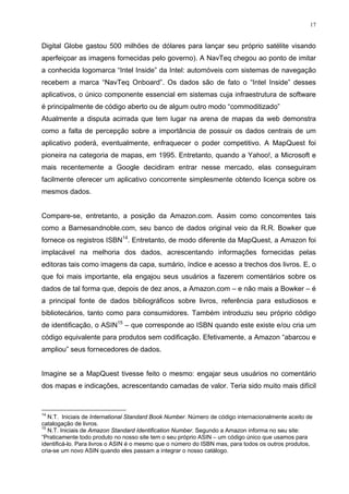 17


Digital Globe gastou 500 milhões de dólares para lançar seu próprio satélite visando
aperfeiçoar as imagens fornecidas pelo governo). A NavTeq chegou ao ponto de imitar
a conhecida logomarca “Intel Inside” da Intel: automóveis com sistemas de navegação
recebem a marca “NavTeq Onboard”. Os dados são de fato o “Intel Inside” desses
aplicativos, o único componente essencial em sistemas cuja infraestrutura de software
é principalmente de código aberto ou de algum outro modo “commoditizado”
Atualmente a disputa acirrada que tem lugar na arena de mapas da web demonstra
como a falta de percepção sobre a importância de possuir os dados centrais de um
aplicativo poderá, eventualmente, enfraquecer o poder competitivo. A MapQuest foi
pioneira na categoria de mapas, em 1995. Entretanto, quando a Yahoo!, a Microsoft e
mais recentemente a Google decidiram entrar nesse mercado, elas conseguiram
facilmente oferecer um aplicativo concorrente simplesmente obtendo licença sobre os
mesmos dados.


Compare-se, entretanto, a posição da Amazon.com. Assim como concorrentes tais
como a Barnesandnoble.com, seu banco de dados original veio da R.R. Bowker que
fornece os registros ISBN14. Entretanto, de modo diferente da MapQuest, a Amazon foi
implacável na melhoria dos dados, acrescentando informações fornecidas pelas
editoras tais como imagens da capa, sumário, índice e acesso a trechos dos livros. E, o
que foi mais importante, ela engajou seus usuários a fazerem comentários sobre os
dados de tal forma que, depois de dez anos, a Amazon.com – e não mais a Bowker – é
a principal fonte de dados bibliográficos sobre livros, referência para estudiosos e
bibliotecários, tanto como para consumidores. Também introduziu seu próprio código
de identificação, o ASIN15 – que corresponde ao ISBN quando este existe e/ou cria um
código equivalente para produtos sem codificação. Efetivamente, a Amazon “abarcou e
ampliou” seus fornecedores de dados.


Imagine se a MapQuest tivesse feito o mesmo: engajar seus usuários no comentário
dos mapas e indicações, acrescentando camadas de valor. Teria sido muito mais difícil


14
   N.T. Iniciais de International Standard Book Number. Número de código internacionalmente aceito de
catalogação de livros.
15
   N.T. Iniciais de Amazon Standard Identification Number. Segundo a Amazon informa no seu site:
“Praticamente todo produto no nosso site tem o seu próprio ASIN – um código único que usamos para
identificá-lo. Para livros o ASIN é o mesmo que o número do ISBN mas, para todos os outros produtos,
cria-se um novo ASIN quando eles passam a integrar o nosso catálogo.
 