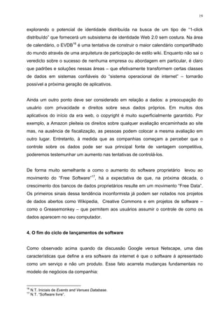 19


explorando o potencial de identidade distribuída na busca de um tipo de “1-click
distribuído” que fornecerá um subsistema de identidade Web 2.0 sem costura. Na área
de calendário, o EVDB16 é uma tentativa de construir o maior calendário compartilhado
do mundo através de uma arquitetura de participação de estilo wiki. Enquanto não sai o
veredicto sobre o sucesso de nenhuma empresa ou abordagem em particular, é claro
que padrões e soluções nessas áreas – que efetivamente transformem certas classes
de dados em sistemas confiáveis do “sistema operacional de internet” – tornarão
possível a próxima geração de aplicativos.


Ainda um outro ponto deve ser considerado em relação a dados: a preocupação do
usuário com privacidade e direitos sobre seus dados próprios. Em muitos dos
aplicativos do início da era web, o copyright é muito superficialmente garantido. Por
exemplo, a Amazon pleiteia os direitos sobre qualquer avaliação encaminhada ao site
mas, na ausência de fiscalização, as pessoas podem colocar a mesma avaliação em
outro lugar. Entretanto, à medida que as companhias começam a perceber que o
controle sobre os dados pode ser sua principal fonte de vantagem competitiva,
poderemos testemunhar um aumento nas tentativas de controlá-los.


De forma muito semelhante a como o aumento do software proprietário          levou ao
movimento do “Free Software”17, há a expectativa de que, na próxima década, o
crescimento dos bancos de dados proprietários resulte em um movimento “Free Data”.
Os primeiros sinais dessa tendência inconformista já podem ser notados nos projetos
de dados abertos como Wikipedia, Creative Commons e em projetos de software –
como o Greasemonkey – que permitem aos usuários assumir o controle de como os
dados aparecem no seu computador.


4. O fim do ciclo de lançamentos de software


Como observado acima quando da discussão Google versus Netscape, uma das
características que define a era software da internet é que o software á apresentado
como um serviço e não um produto. Esse fato acarreta mudanças fundamentais no
modelo de negócios da companhia:


16
     N.T. Iniciais de Events and Venues Database.
17
     N.T. “Software livre”.
 