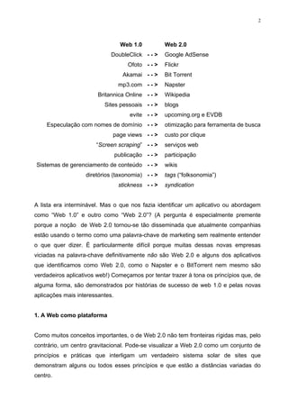 2




                                   Web 1.0          Web 2.0
                             DoubleClick - - >      Google AdSense
                                     Ofoto - - >    Flickr
                                    Akamai - - >    Bit Torrent
                                  mp3.com - - >     Napster
                        Britannica Online - - >     Wikipedia
                          Sites pessoais - - >      blogs
                                      evite - - >   upcoming.org e EVDB
    Especulação com nomes de domínio - - >          otimização para ferramenta de busca
                             page views - - >       custo por clique
                       “Screen scraping” - - >      serviços web
                                 publicação - - >   participação
Sistemas de gerenciamento de conteúdo - - >         wikis
                   diretórios (taxonomia) - - >     tags (“folksonomia”)
                                  stickness - - >   syndication


A lista era interminável. Mas o que nos fazia identificar um aplicativo ou abordagem
como “Web 1.0” e outro como “Web 2.0”? (A pergunta é especialmente premente
porque a noção de Web 2.0 tornou-se tão disseminada que atualmente companhias
estão usando o termo como uma palavra-chave de marketing sem realmente entender
o que quer dizer. É particularmente difícil porque muitas dessas novas empresas
viciadas na palavra-chave definitivamente não são Web 2.0 e alguns dos aplicativos
que identificamos como Web 2.0, como o Napster e o BitTorrent nem mesmo são
verdadeiros aplicativos web!) Começamos por tentar trazer à tona os princípios que, de
alguma forma, são demonstrados por histórias de sucesso de web 1.0 e pelas novas
aplicações mais interessantes.


1. A Web como plataforma


Como muitos conceitos importantes, o de Web 2.0 não tem fronteiras rígidas mas, pelo
contrário, um centro gravitacional. Pode-se visualizar a Web 2.0 como um conjunto de
princípios e práticas que interligam um verdadeiro sistema solar de sites que
demonstram alguns ou todos esses princípios e que estão a distâncias variadas do
centro.
 