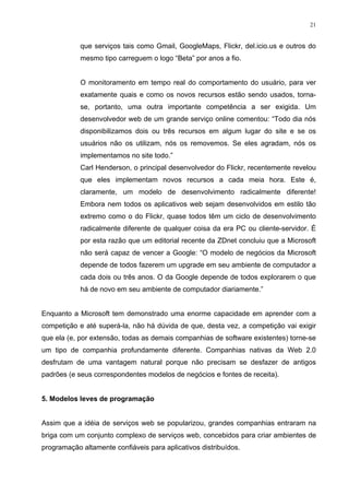 21


            que serviços tais como Gmail, GoogleMaps, Flickr, del.icio.us e outros do
            mesmo tipo carreguem o logo “Beta” por anos a fio.


            O monitoramento em tempo real do comportamento do usuário, para ver
            exatamente quais e como os novos recursos estão sendo usados, torna-
            se, portanto, uma outra importante competência a ser exigida. Um
            desenvolvedor web de um grande serviço online comentou: “Todo dia nós
            disponibilizamos dois ou três recursos em algum lugar do site e se os
            usuários não os utilizam, nós os removemos. Se eles agradam, nós os
            implementamos no site todo.”
            Carl Henderson, o principal desenvolvedor do Flickr, recentemente revelou
            que eles implementam novos recursos a cada meia hora. Este é,
            claramente, um modelo de desenvolvimento radicalmente diferente!
            Embora nem todos os aplicativos web sejam desenvolvidos em estilo tão
            extremo como o do Flickr, quase todos têm um ciclo de desenvolvimento
            radicalmente diferente de qualquer coisa da era PC ou cliente-servidor. É
            por esta razão que um editorial recente da ZDnet concluiu que a Microsoft
            não será capaz de vencer a Google: “O modelo de negócios da Microsoft
            depende de todos fazerem um upgrade em seu ambiente de computador a
            cada dois ou três anos. O da Google depende de todos explorarem o que
            há de novo em seu ambiente de computador diariamente.”


Enquanto a Microsoft tem demonstrado uma enorme capacidade em aprender com a
competição e até superá-la, não há dúvida de que, desta vez, a competição vai exigir
que ela (e, por extensão, todas as demais companhias de software existentes) torne-se
um tipo de companhia profundamente diferente. Companhias nativas da Web 2.0
desfrutam de uma vantagem natural porque não precisam se desfazer de antigos
padrões (e seus correspondentes modelos de negócios e fontes de receita).


5. Modelos leves de programação


Assim que a idéia de serviços web se popularizou, grandes companhias entraram na
briga com um conjunto complexo de serviços web, concebidos para criar ambientes de
programação altamente confiáveis para aplicativos distribuídos.
 