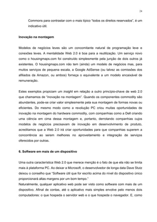 24


      Commons para contrastar com o mais típico “todos os direitos reservados”, é um
      indicativo útil.


Inovação na montagem


Modelos de negócios leves são um concomitante natural de programação leve e
conexões leves. A mentalidade Web 2.0 é boa para a reutilização. Um serviço novo
como o housingmaps.com foi construído simplesmente pela junção de dois outros já
existentes. O housingmaps.com não tem (ainda) um modelo de negócios mas, para
muitos serviços de pequena escala, a Google AdSense (ou talvez as comissões dos
afiliados da Amazon, ou ambos) forneça o equivalente a um modelo encaixável de
remuneração.


Estes exemplos propiciam um insight em relação a outro princípio-chave de web 2.0
que chamamos de “inovação na montagem”. Quando os componentes commodity são
abundantes, pode-se criar valor simplesmente pela sua montagem de formas novas ou
eficientes. Do mesmo modo como a revolução PC criou muitas oportunidades de
inovação na montagem do hardware commodity, com companhias como a Dell criando
uma ciência em cima dessa montagem e, portanto, derrotando companhias cujos
modelos de negócios precisavam de inovação em desenvolvimento de produto,
acreditamos que a Web 2.0 irá criar oportunidades para que companhias superem a
concorrência ao serem melhores no aproveitamento e integração de serviços
oferecidos por outras.


6. Software em mais de um dispositivo


Uma outra característica Web 2.0 que merece menção é o fato de que ela não se limita
mais à plataforma PC. Ao deixar a Microsoft, o desenvolvedor de longa data Dave Stutz
deixou o conselho que “Software útil que for escrito acima do nível do dispositivo único
proporcionará altas margens por um bom tempo.”
Naturalmente, qualquer aplicativo web pode ser visto como software com mais de um
dispositivo. Afinal de contas, até o aplicativo mais simples envolve pelo menos dois
computadores: o que hospeda o servidor web e o que hospeda o navegador. E, como
 